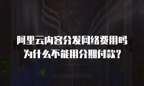 阿里云内容分发网络费用吗为什么不能用分期付款？