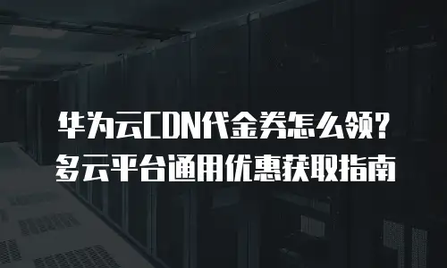 华为云CDN代金券怎么领？多云平台通用优惠获取指南