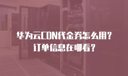 华为云CDN代金券怎么用？订单信息在哪看？