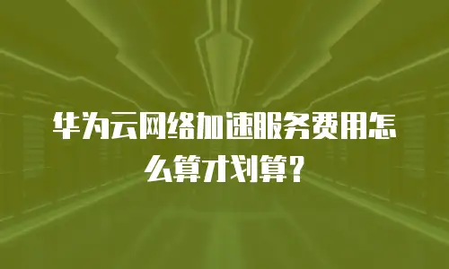 华为云网络加速服务费用怎么算才划算？