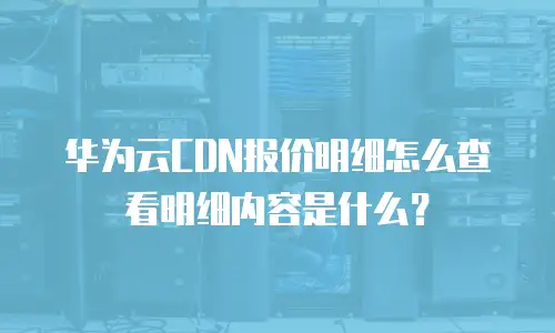 华为云CDN报价明细怎么查看明细内容是什么？
