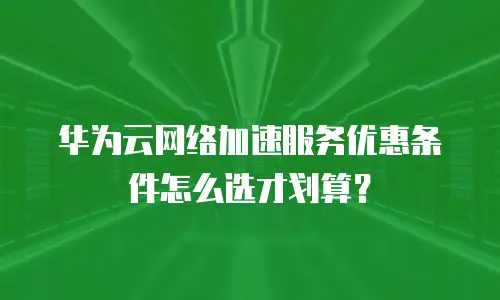 华为云网络加速服务优惠条件怎么选才划算？