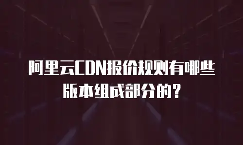阿里云CDN报价规则有哪些版本组成部分的？