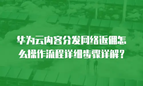 华为云内容分发网络返佣怎么操作流程详细步骤详解？