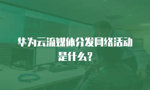 华为云流媒体分发网络活动是什么？