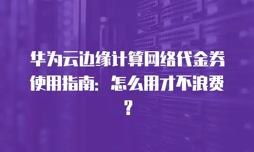 华为云边缘计算网络代金券使用指南：怎么用才不浪费？