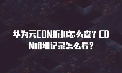 华为云CDN折扣怎么查？CDN明细记录怎么看？