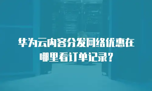华为云内容分发网络优惠在哪里看订单记录？