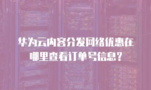 华为云内容分发网络优惠在哪里查看订单号信息？