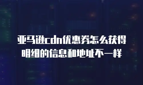 亚马逊cdn优惠券怎么获得明细的信息和地址不一样