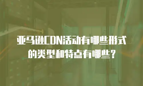 亚马逊CDN活动有哪些形式的类型和特点有哪些？