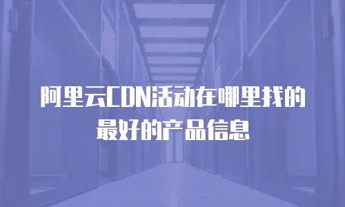 阿里云CDN活动在哪里找的最好的产品信息