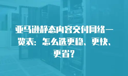 亚马逊静态内容交付网络一览表：怎么选更稳、更快、更省？