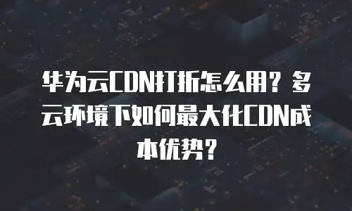 华为云CDN打折怎么用？多云环境下如何最大化CDN成本优势？