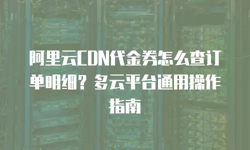 阿里云CDN代金券怎么查订单明细？多云平台通用操作指南
