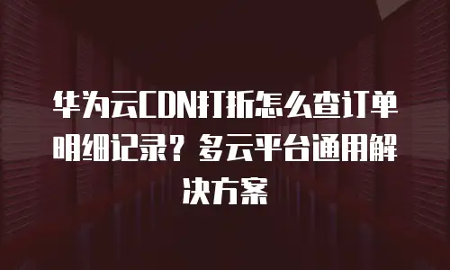 华为云CDN打折怎么查订单明细记录？多云平台通用解决方案