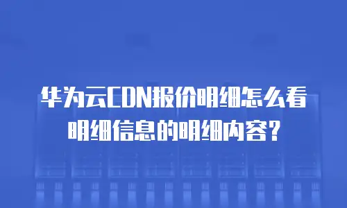 华为云CDN报价明细怎么看明细信息的明细内容？