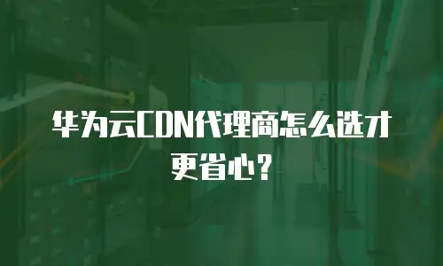华为云CDN代理商怎么选才更省心？