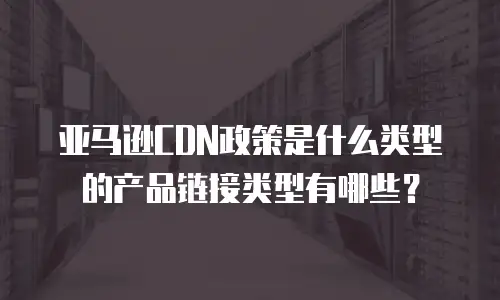 亚马逊CDN政策是什么类型的产品链接类型有哪些？