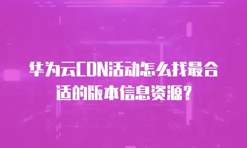 华为云CDN活动怎么找最合适的版本信息资源？
