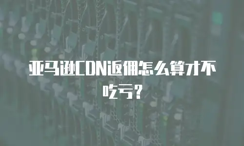 亚马逊CDN返佣怎么算才不吃亏？