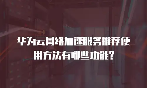 华为云网络加速服务推荐使用方法有哪些功能？