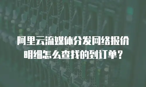 阿里云流媒体分发网络报价明细怎么查找的到订单？