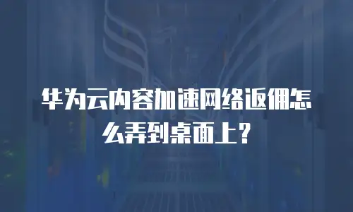 华为云内容加速网络返佣怎么弄到桌面上？