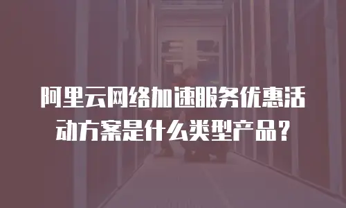 阿里云网络加速服务优惠活动方案是什么类型产品？