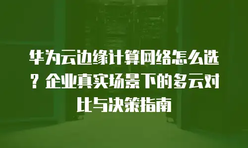 华为云边缘计算网络怎么选？企业真实场景下的多云对比与决策指南