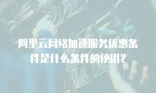阿里云网络加速服务优惠条件是什么条件的使用？