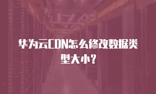 华为云CDN怎么修改数据类型大小？