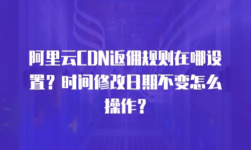 阿里云CDN返佣规则在哪设置？时间修改日期不变怎么操作？