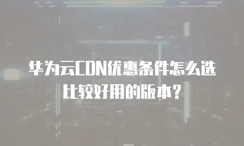 华为云CDN优惠条件怎么选比较好用的版本？