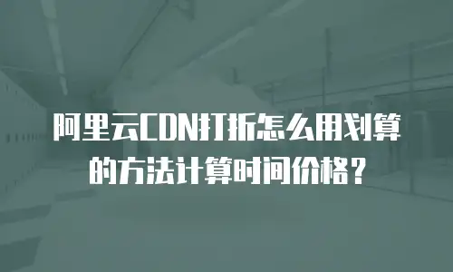 阿里云CDN打折怎么用划算的方法计算时间价格？