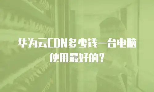 华为云CDN多少钱一台电脑使用最好的？
