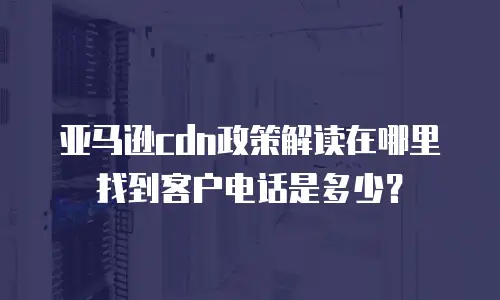 亚马逊cdn政策解读在哪里找到客户电话是多少？