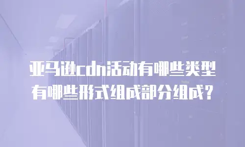 亚马逊cdn活动有哪些类型有哪些形式组成部分组成？
