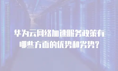 华为云网络加速服务政策有哪些方面的优势和劣势？