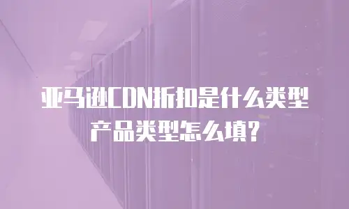 亚马逊CDN折扣是什么类型产品类型怎么填？