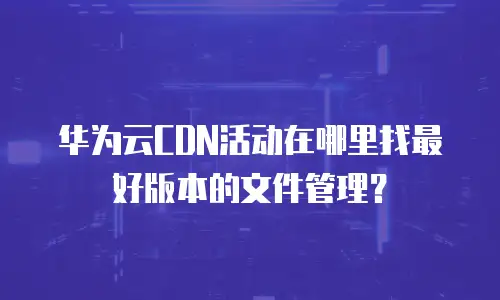 华为云CDN活动在哪里找最好版本的文件管理？