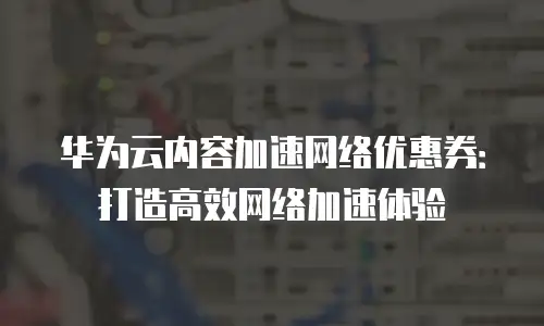 华为云内容加速网络优惠券：打造高效网络加速体验