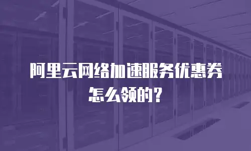 阿里云网络加速服务优惠券怎么领的？