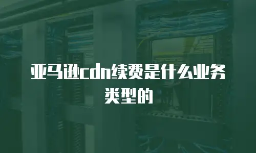 亚马逊cdn续费是什么业务类型的