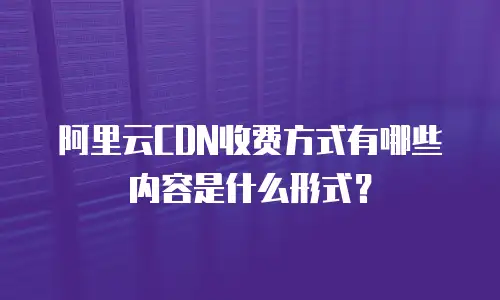 阿里云CDN收费方式有哪些内容是什么形式？