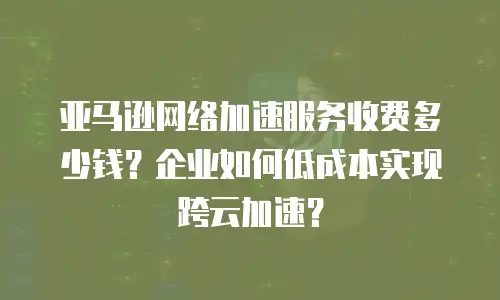 亚马逊网络加速服务收费多少钱？企业如何低成本实现跨云加速？