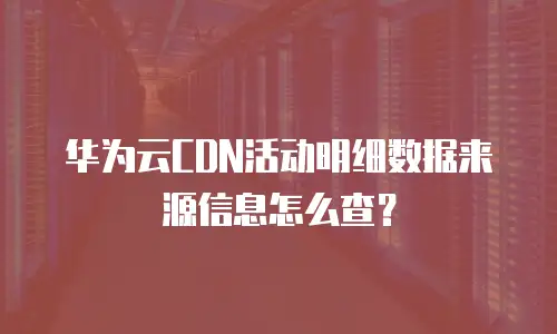 华为云CDN活动明细数据来源信息怎么查？