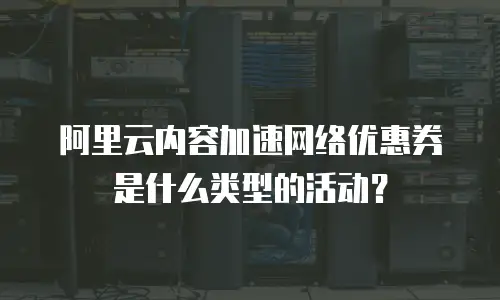 阿里云内容加速网络优惠券是什么类型的活动？