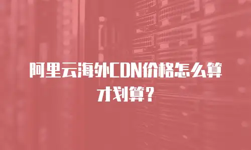 阿里云海外CDN价格怎么算才划算？