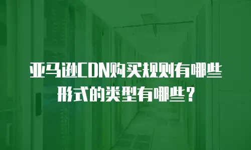 亚马逊CDN购买规则有哪些形式的类型有哪些？